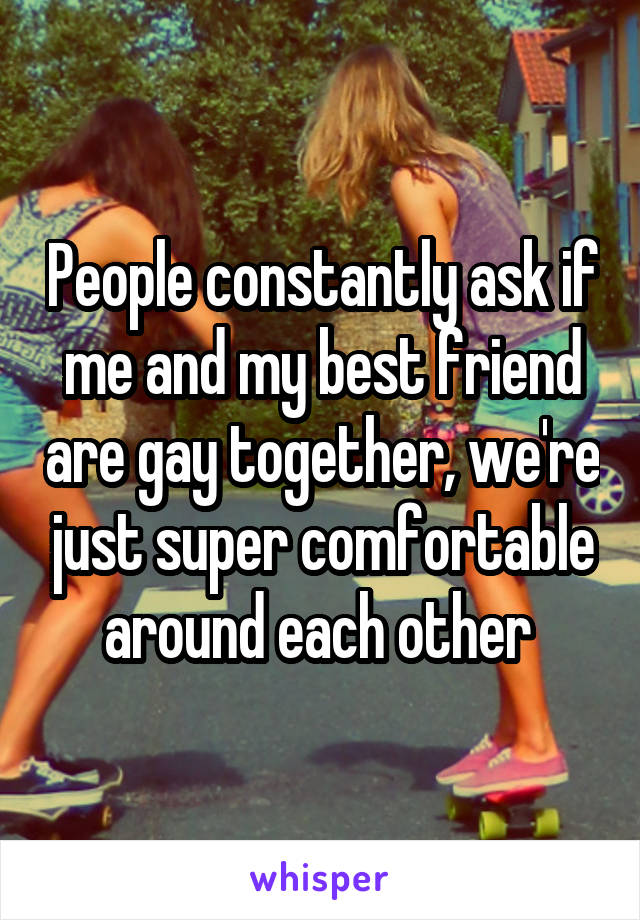 People constantly ask if me and my best friend are gay together, we're just super comfortable around each other 