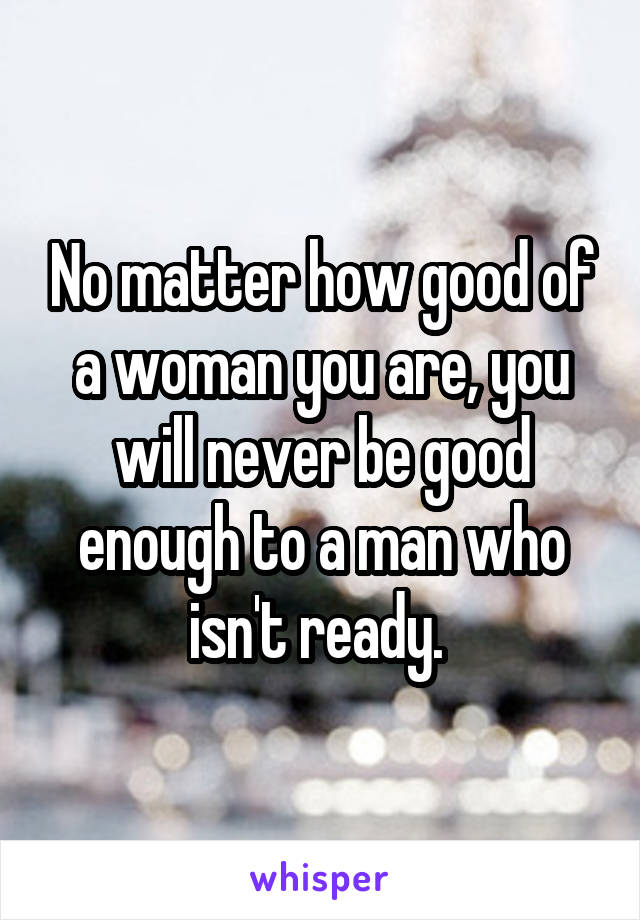 No matter how good of a woman you are, you will never be good enough to a man who isn't ready. 