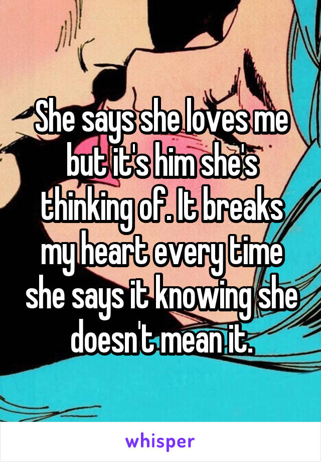 She says she loves me but it's him she's thinking of. It breaks my heart every time she says it knowing she doesn't mean it.