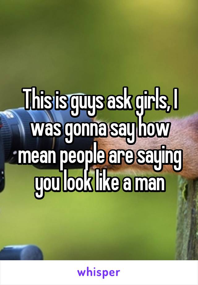 This is guys ask girls, I was gonna say how mean people are saying you look like a man