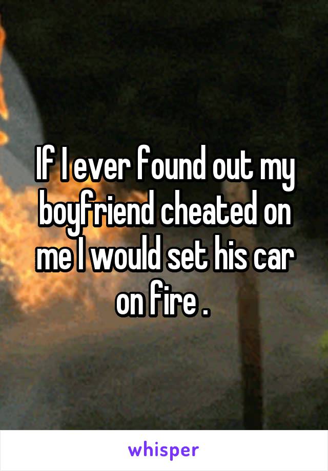 If I ever found out my boyfriend cheated on me I would set his car on fire . 