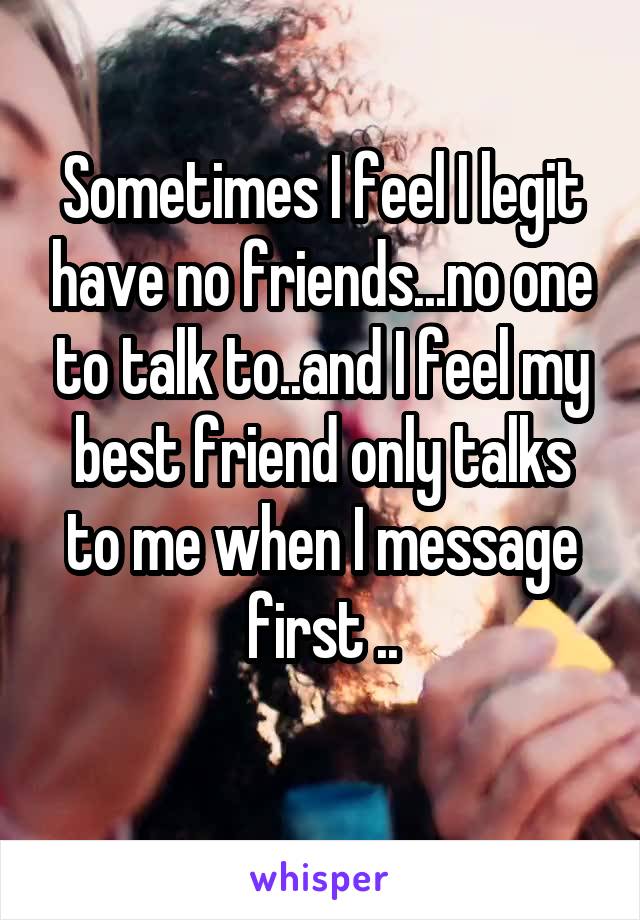 Sometimes I feel I legit have no friends...no one to talk to..and I feel my best friend only talks to me when I message first ..
