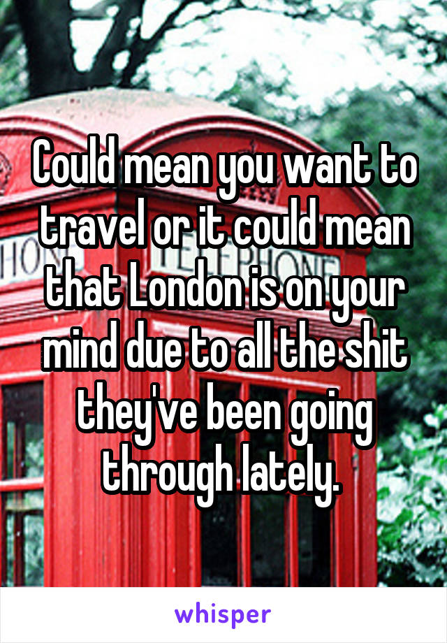 Could mean you want to travel or it could mean that London is on your mind due to all the shit they've been going through lately. 
