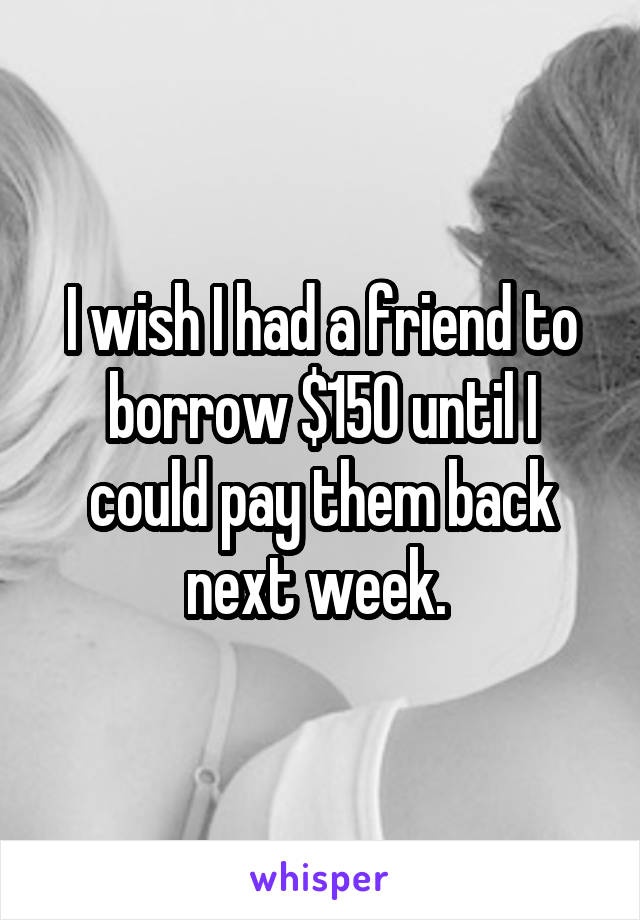 I wish I had a friend to borrow $150 until I could pay them back next week. 