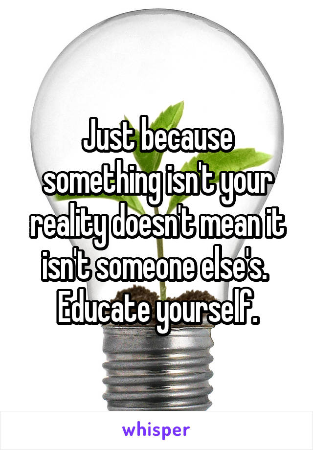 Just because something isn't your reality doesn't mean it isn't someone else's. 
Educate yourself.