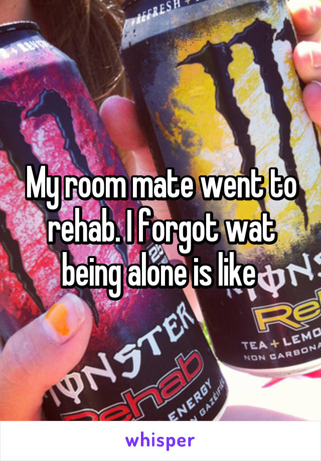 My room mate went to rehab. I forgot wat being alone is like 