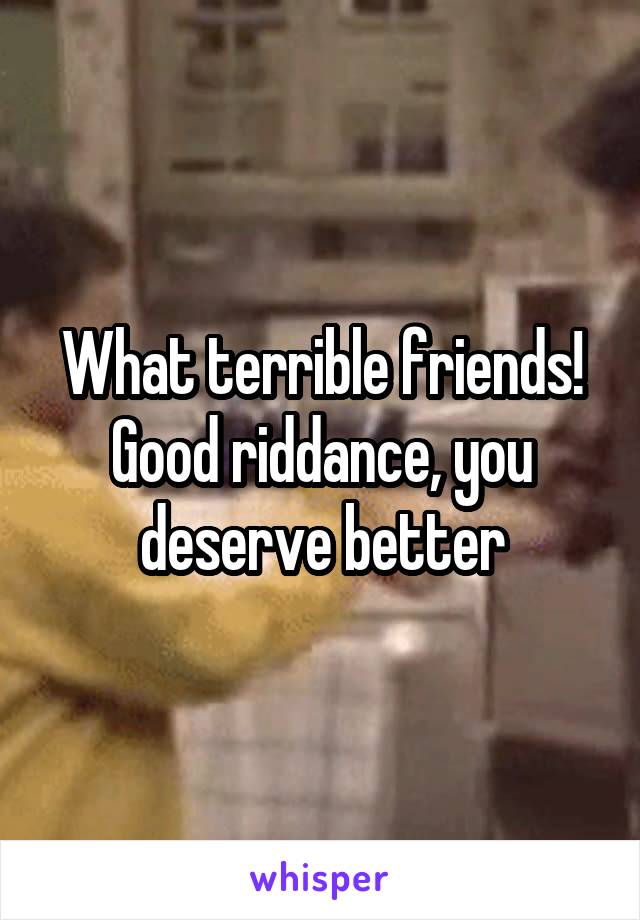 What terrible friends!
Good riddance, you deserve better