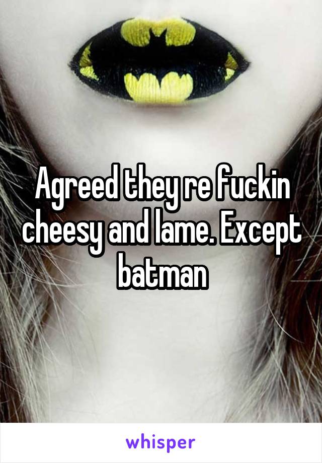 Agreed they re fuckin cheesy and lame. Except batman