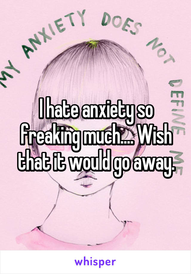 I hate anxiety so freaking much.... Wish that it would go away.