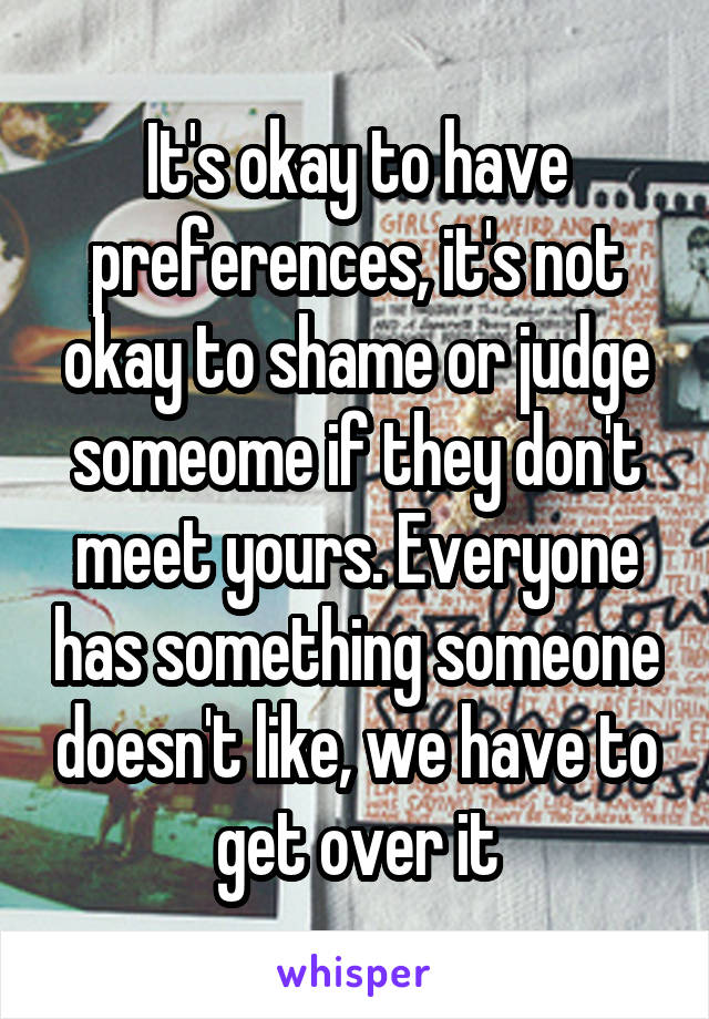 It's okay to have preferences, it's not okay to shame or judge someome if they don't meet yours. Everyone has something someone doesn't like, we have to get over it