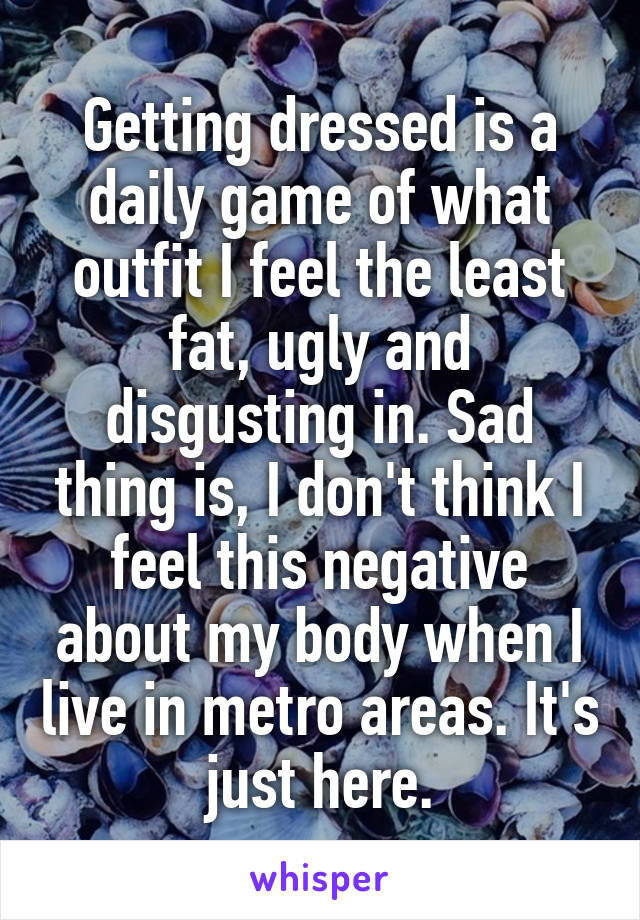 Getting dressed is a daily game of what outfit I feel the least fat, ugly and disgusting in. Sad thing is, I don't think I feel this negative about my body when I live in metro areas. It's just here.