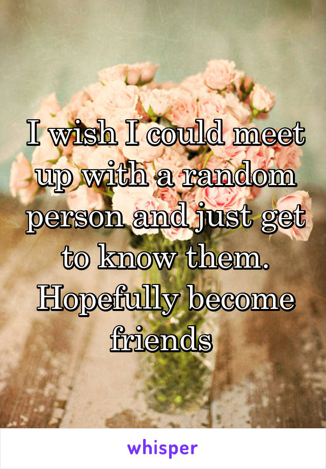 I wish I could meet up with a random person and just get to know them. Hopefully become friends 