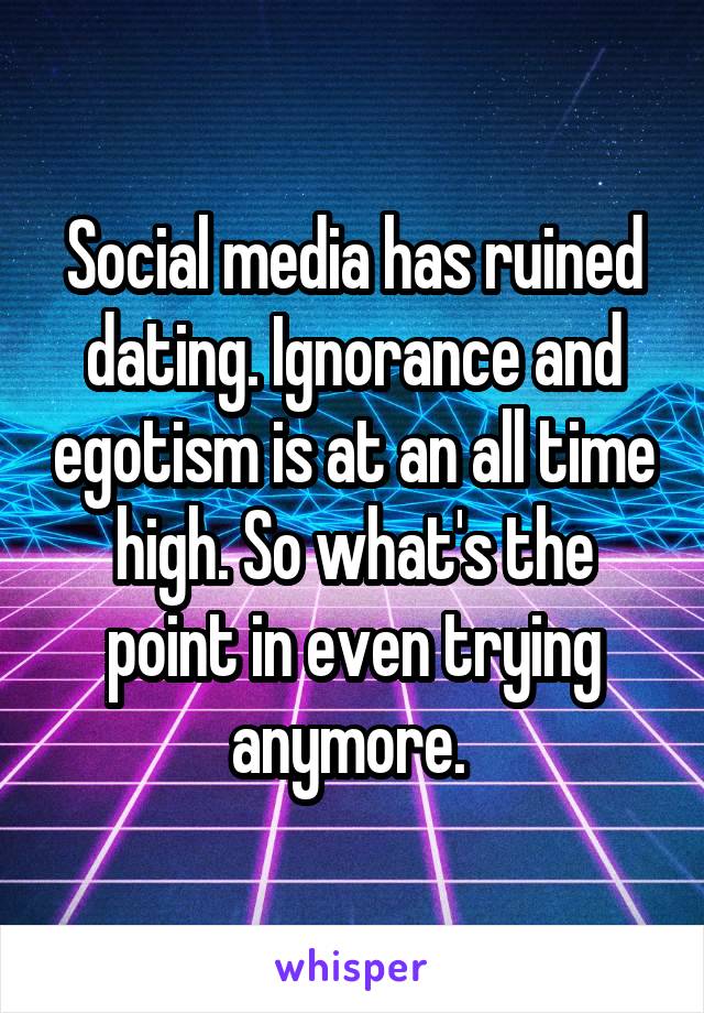 Social media has ruined dating. Ignorance and egotism is at an all time high. So what's the point in even trying anymore. 