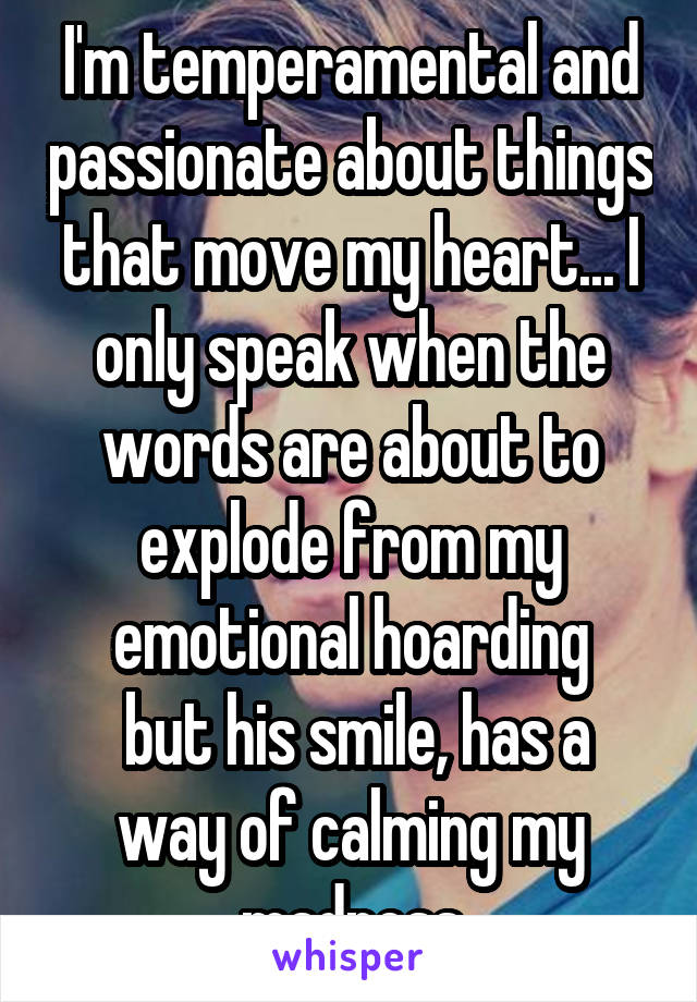 I'm temperamental and passionate about things that move my heart... I only speak when the words are about to explode from my emotional hoarding
 but his smile, has a way of calming my madness