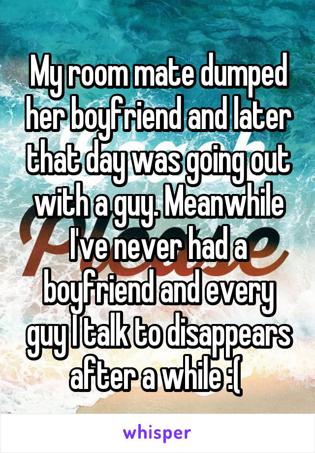 My room mate dumped her boyfriend and later that day was going out with a guy. Meanwhile I've never had a boyfriend and every guy I talk to disappears after a while :( 