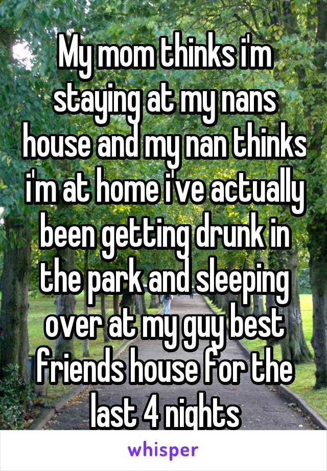 My mom thinks i'm staying at my nans house and my nan thinks i'm at home i've actually been getting drunk in the park and sleeping over at my guy best friends house for the last 4 nights