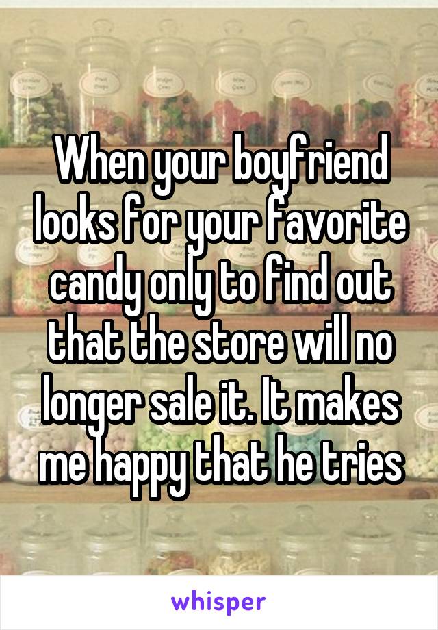 When your boyfriend looks for your favorite candy only to find out that the store will no longer sale it. It makes me happy that he tries