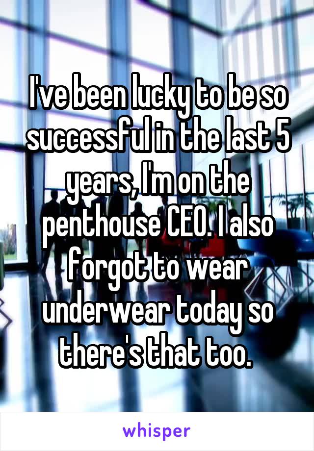 I've been lucky to be so successful in the last 5 years, I'm on the penthouse CEO. I also forgot to wear underwear today so there's that too. 