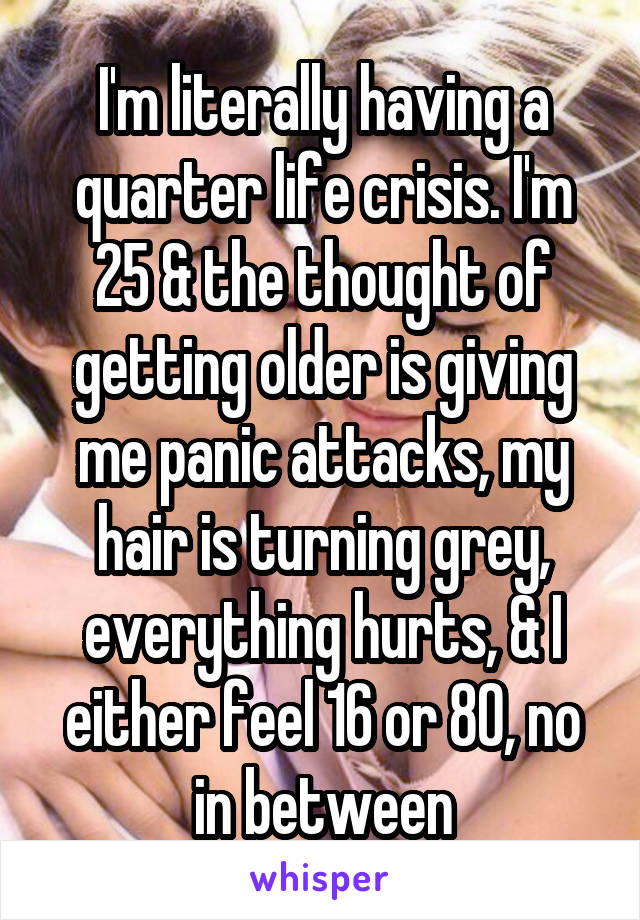 I'm literally having a quarter life crisis. I'm 25 & the thought of getting older is giving me panic attacks, my hair is turning grey, everything hurts, & I either feel 16 or 80, no in between