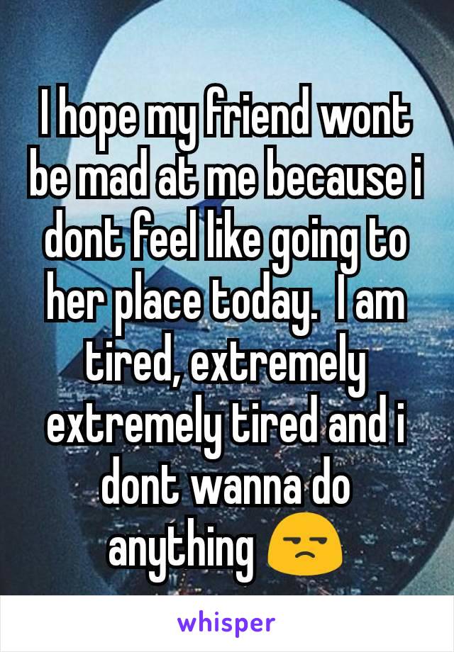 I hope my friend wont be mad at me because i dont feel like going to her place today.  I am tired, extremely extremely tired and i dont wanna do anything 😒