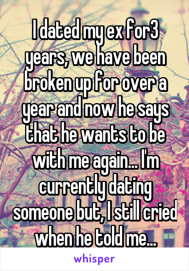 I dated my ex for3 years, we have been broken up for over a year and now he says that he wants to be with me again... I'm currently dating someone but, I still cried when he told me...