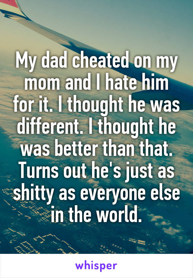 My dad cheated on my mom and I hate him for it. I thought he was different. I thought he was better than that. Turns out he's just as shitty as everyone else in the world.