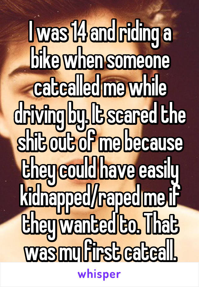 I was 14 and riding a bike when someone catcalled me while driving by. It scared the shit out of me because they could have easily kidnapped/raped me if they wanted to. That was my first catcall.