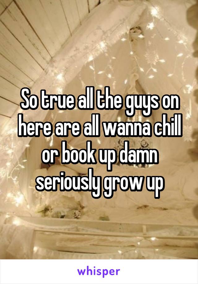 So true all the guys on here are all wanna chill or book up damn seriously grow up