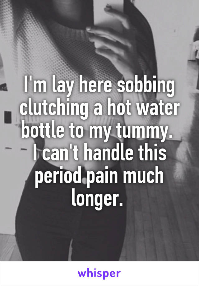 I'm lay here sobbing clutching a hot water bottle to my tummy. 
I can't handle this period pain much longer. 