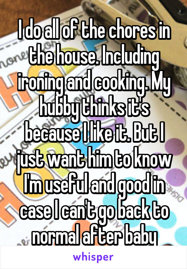 I do all of the chores in the house. Including ironing and cooking. My hubby thinks it's because I like it. But I just want him to know I'm useful and good in case I can't go back to normal after baby