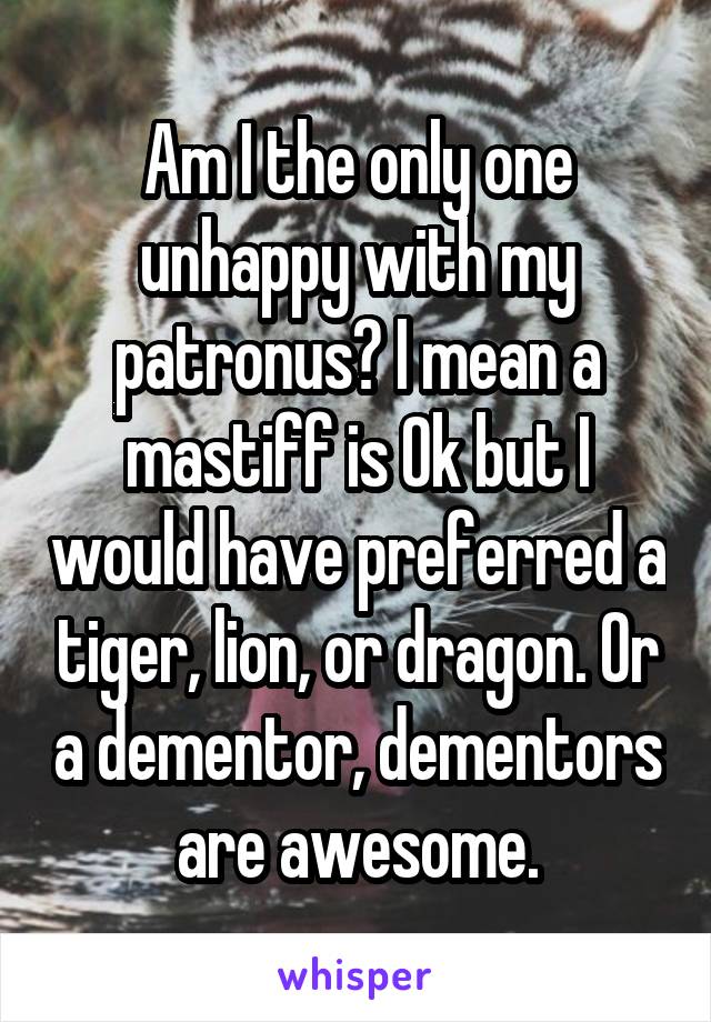 Am I the only one unhappy with my patronus? I mean a mastiff is Ok but I would have preferred a tiger, lion, or dragon. Or a dementor, dementors are awesome.