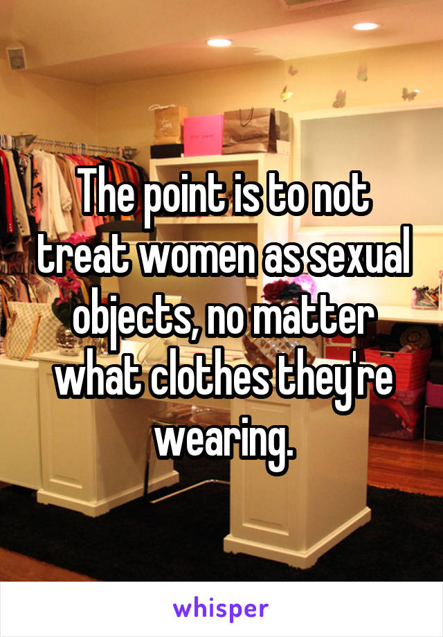 The point is to not treat women as sexual objects, no matter what clothes they're wearing.