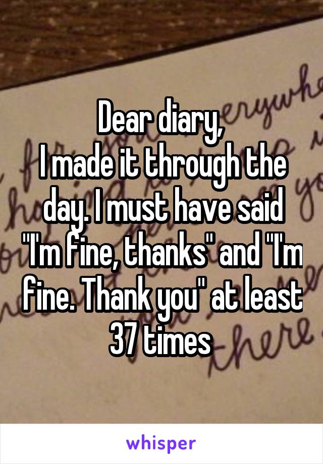 Dear diary, 
I made it through the day. I must have said "I'm fine, thanks" and "I'm fine. Thank you" at least 37 times 