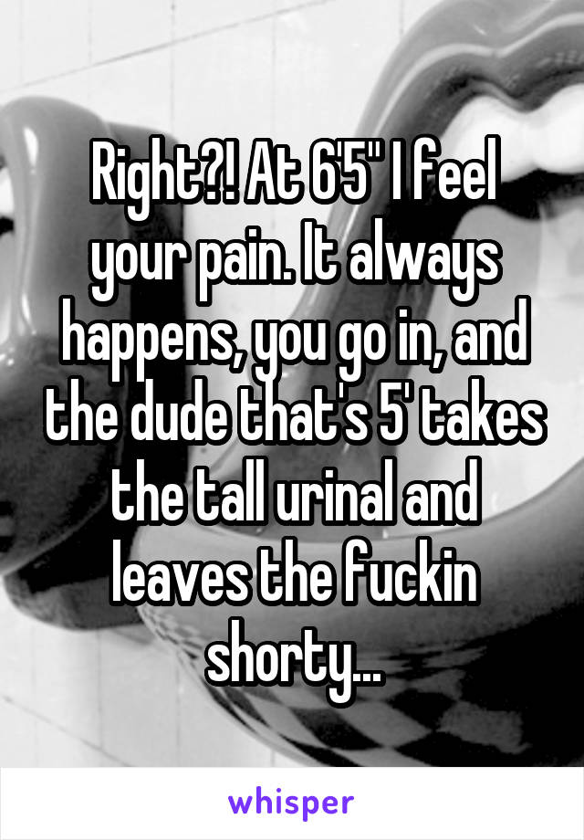 Right?! At 6'5" I feel your pain. It always happens, you go in, and the dude that's 5' takes the tall urinal and leaves the fuckin shorty...