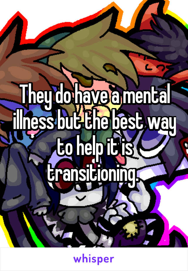 They do have a mental illness but the best way to help it is transitioning. 