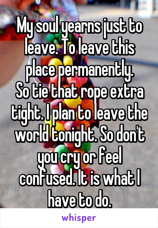 My soul yearns just to leave. To leave this place permanently.
So tie that rope extra tight. I plan to leave the world tonight. So don't you cry or feel confused. It is what I have to do.