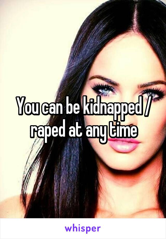 You can be kidnapped / raped at any time
