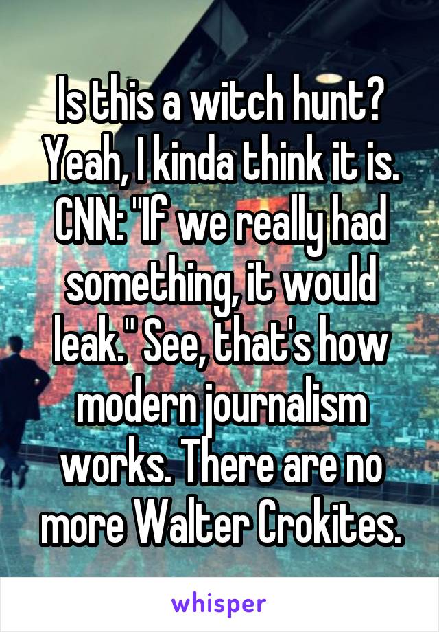 Is this a witch hunt? Yeah, I kinda think it is. CNN: "If we really had something, it would leak." See, that's how modern journalism works. There are no more Walter Crokites.