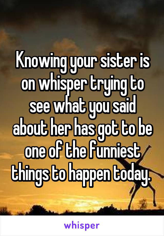 Knowing your sister is on whisper trying to see what you said about her has got to be one of the funniest things to happen today. 