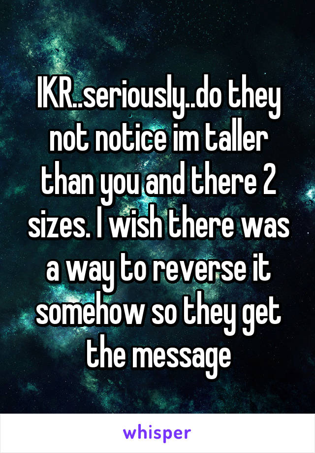 IKR..seriously..do they not notice im taller than you and there 2 sizes. I wish there was a way to reverse it somehow so they get the message