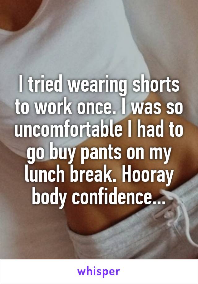 I tried wearing shorts to work once. I was so uncomfortable I had to go buy pants on my lunch break. Hooray body confidence...