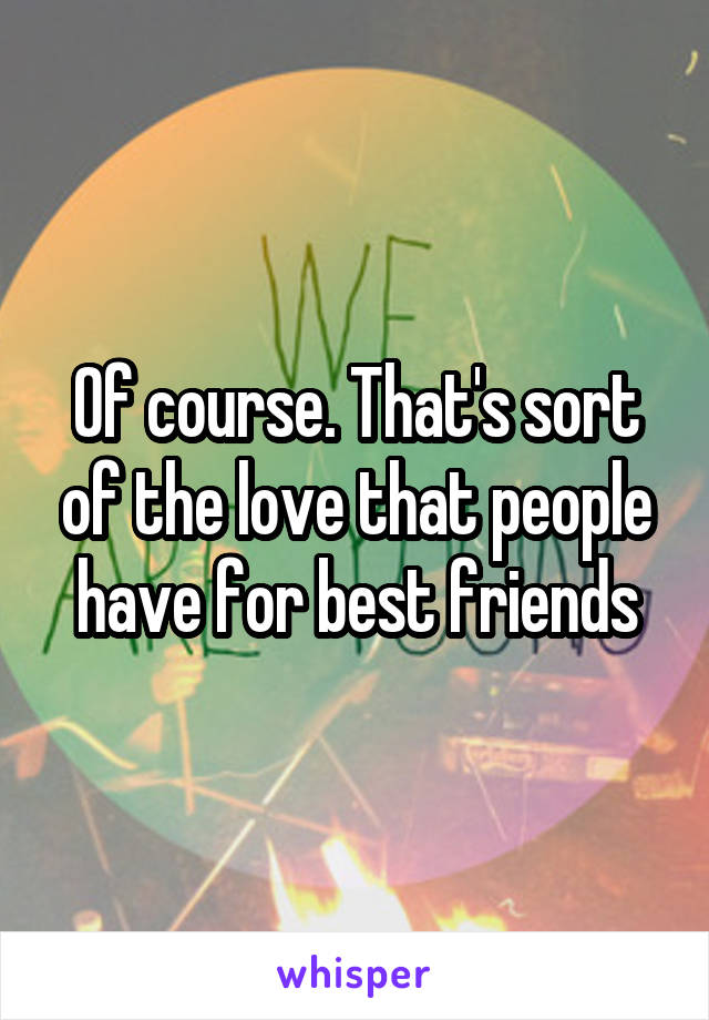 Of course. That's sort of the love that people have for best friends