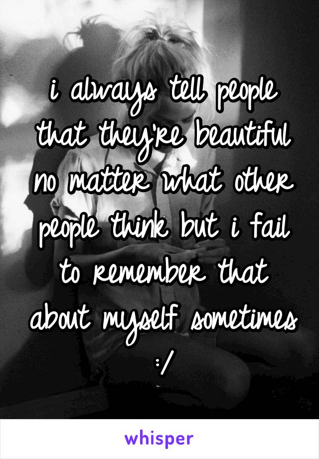 i always tell people that they're beautiful no matter what other people think but i fail to remember that about myself sometimes :/