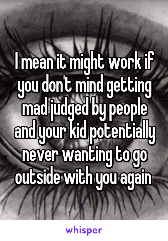 I mean it might work if you don't mind getting mad judged by people and your kid potentially never wanting to go outside with you again 