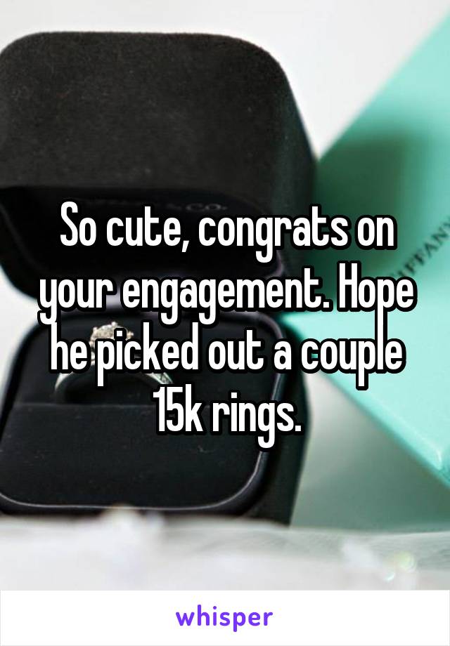 So cute, congrats on your engagement. Hope he picked out a couple 15k rings.
