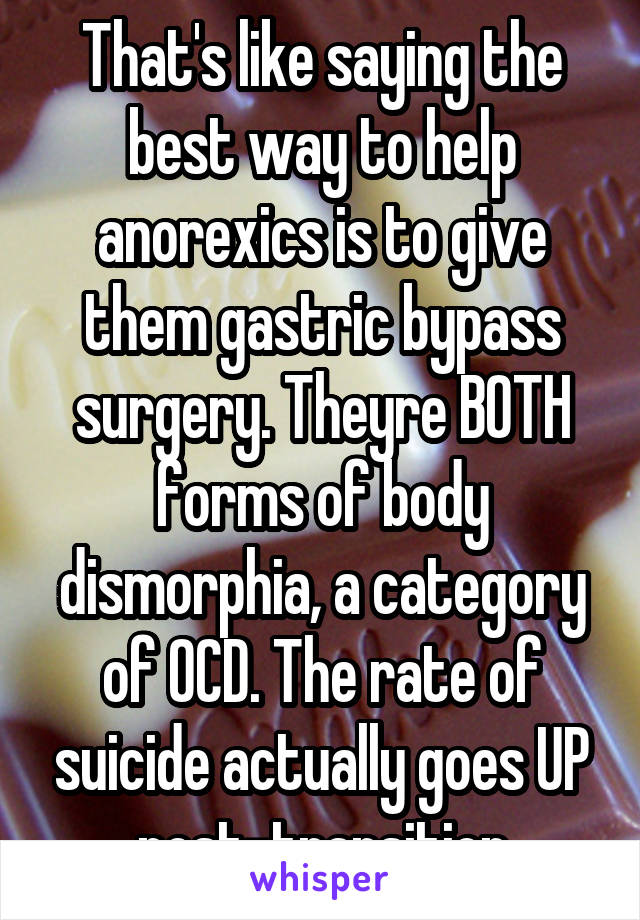That's like saying the best way to help anorexics is to give them gastric bypass surgery. Theyre BOTH forms of body dismorphia, a category of OCD. The rate of suicide actually goes UP post-transition