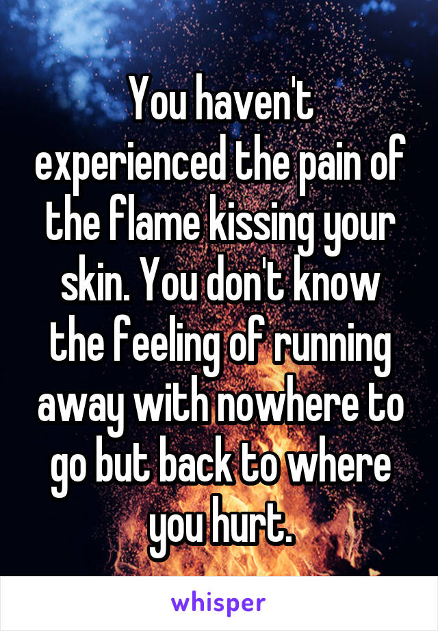 You haven't experienced the pain of the flame kissing your skin. You don't know the feeling of running away with nowhere to go but back to where you hurt.