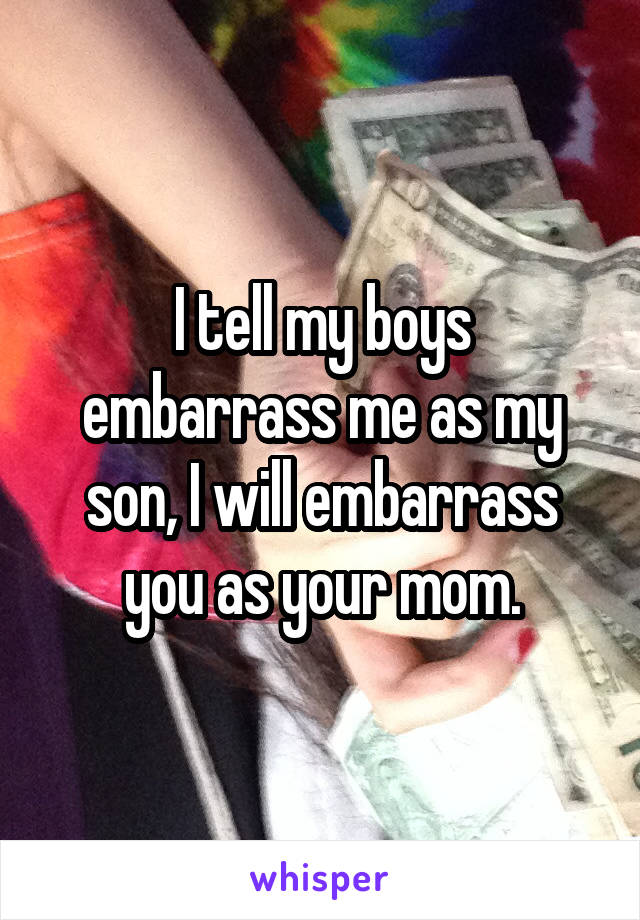 I tell my boys embarrass me as my son, I will embarrass you as your mom.