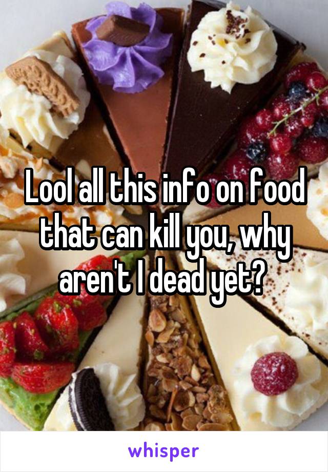 Lool all this info on food that can kill you, why aren't I dead yet? 