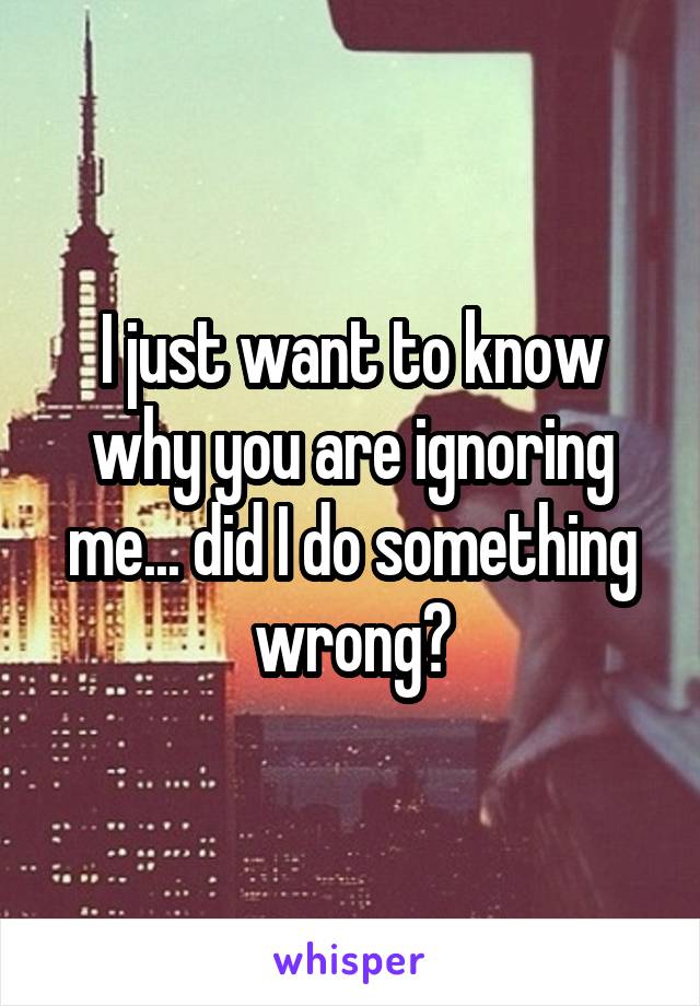 I just want to know why you are ignoring me... did I do something wrong?